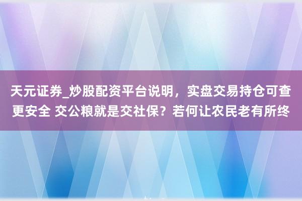 天元证券_炒股配资平台说明，实盘交易持仓可查更安全 交公粮就是交社保？若何让农民老有所终