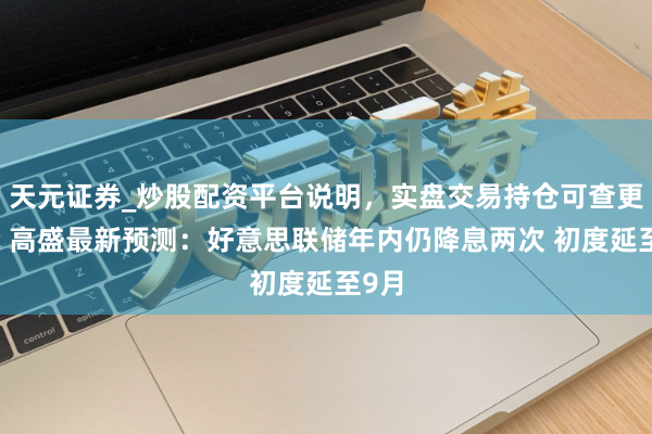 天元证券_炒股配资平台说明，实盘交易持仓可查更安全 高盛最新预测：好意思联储年内仍降息两次 初度延至9月