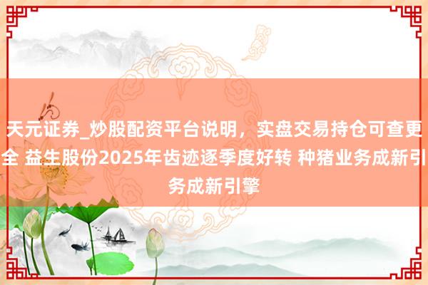 天元证券_炒股配资平台说明，实盘交易持仓可查更安全 益生股份2025年齿迹逐季度好转 种猪业务成新引擎