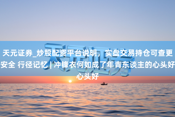 天元证券_炒股配资平台说明，实盘交易持仓可查更安全 行径记忆 | 冲锋衣何如成了年青东谈主的心头好