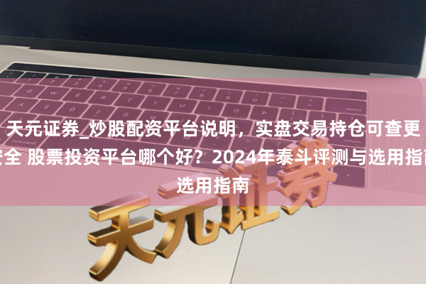 天元证券_炒股配资平台说明，实盘交易持仓可查更安全 股票投资平台哪个好？2024年泰斗评测与选用指南