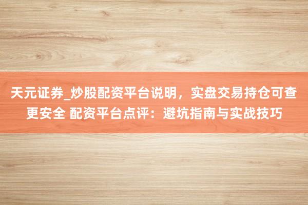 天元证券_炒股配资平台说明，实盘交易持仓可查更安全 配资平台点评：避坑指南与实战技巧
