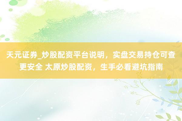 天元证券_炒股配资平台说明，实盘交易持仓可查更安全 太原炒股配资，生手必看避坑指南
