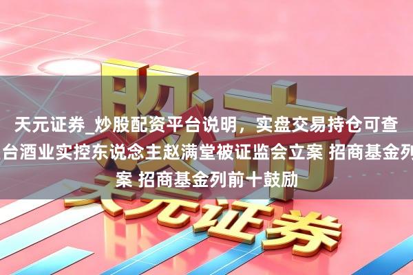 天元证券_炒股配资平台说明，实盘交易持仓可查更安全 皇台酒业实控东说念主赵满堂被证监会立案 招商基金列前十鼓励
