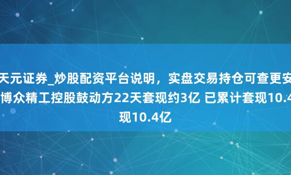 天元证券_炒股配资平台说明，实盘交易持仓可查更安全 博众精工控股鼓动方22天套现约3亿 已累计套现10.4亿