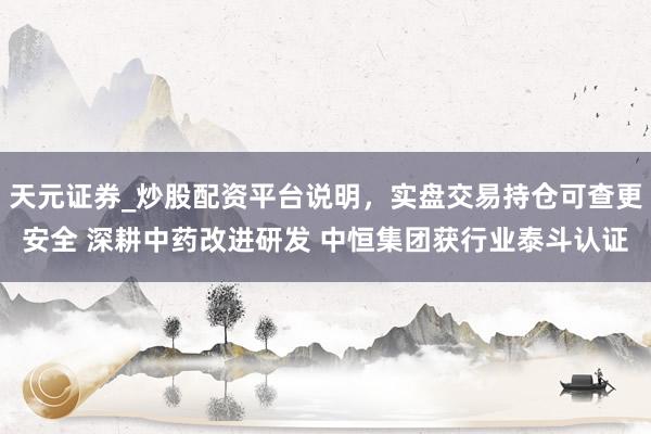 天元证券_炒股配资平台说明，实盘交易持仓可查更安全 深耕中药改进研发 中恒集团获行业泰斗认证