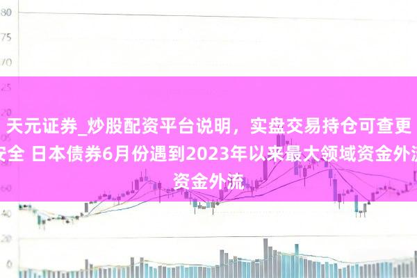天元证券_炒股配资平台说明，实盘交易持仓可查更安全 日本债券6月份遇到2023年以来最大领域资金外流
